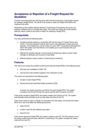 (C) SAP AG 486
Acceptance or Rejection of a Freight Request for
Quotation
A carrier must respond to the ordering party within the time limit given in the freight request
for quotation (freight RFQ). The carrier must accept or reject the freight RFQ before the
response time ends.
Depending on the visibility settings defined in Customizing for tendering, the carrier can
propose a different price or change stop dates. The carrier can select one of the defined
rejection reason codes to document a reason for rejecting a freight RFQ.
Prerequisites
You have performed the following tasks:
 Created business partners in transaction BP with the roles of Contact Person and
Carrier. You have assigned internet users and e-mail addresses to these business
partners. This enables your carrier to log on to your SAP Transportation Management
(SAP TM) system over the Internet, and enables you to communicate with your
carrier by e-mail.
 Defined the visibility settings in Customizing for tendering to allow a carrier make
changes to attributes such as price or stop dates.
 Defined rejection reason codes in Customizing for tendering.
Features
The carrier can access the worklist containing the relevant freight RFQs in the following ways:
 Use their own installation of SAP TM
 Use the link to the worklist supplied in the notification e-mail
The carrier can also perform the following tasks:
 Accept or reject freight RFQs
 Review previously submitted freight quotations (FQs)
A carrier can create more than one FQ for the same freight RFQ. The system
considers only the last FQ that the carrier submits within the given time limit.
If the carrier accepts a freight RFQ, the system creates and submits an FQ. The system
automatically copies attributes such as stop dates and price to the FQ.
If the carrier wants to make a change, for example to the stop dates, and accept the freight
RFQ, he or she must follow the following procedure:
 Open the FQ.
 Create a new FQ with different stop dates.
 Send the FQ.
If the carrier rejects the freight RFQ, the system creates a new FQ. The FQ contains one of
the reason codes that have been defined in Customizing. The system includes the reason
code with the new FQ.
 
