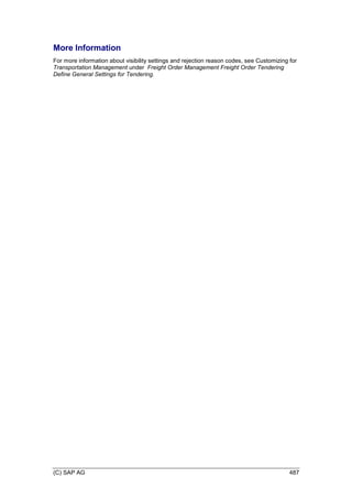 (C) SAP AG 487
More Information
For more information about visibility settings and rejection reason codes, see Customizing for
Transportation Management under Freight Order Management Freight Order Tendering
Define General Settings for Tendering.
 