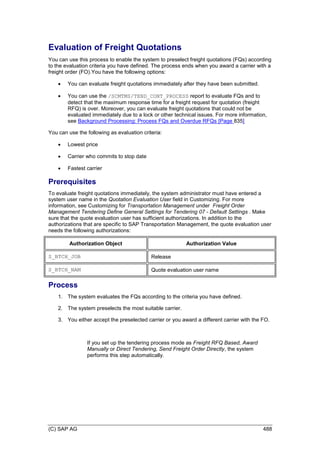 (C) SAP AG 488
Evaluation of Freight Quotations
You can use this process to enable the system to preselect freight quotations (FQs) according
to the evaluation criteria you have defined. The process ends when you award a carrier with a
freight order (FO).You have the following options:
 You can evaluate freight quotations immediately after they have been submitted.
 You can use the /SCMTMS/TEND_CONT_PROCESS report to evaluate FQs and to
detect that the maximum response time for a freight request for quotation (freight
RFQ) is over. Moreover, you can evaluate freight quotations that could not be
evaluated immediately due to a lock or other technical issues. For more information,
see Background Processing: Process FQs and Overdue RFQs [Page 835]
You can use the following as evaluation criteria:
 Lowest price
 Carrier who commits to stop date
 Fastest carrier
Prerequisites
To evaluate freight quotations immediately, the system administrator must have entered a
system user name in the Quotation Evaluation User field in Customizing. For more
information, see Customizing for Transportation Management under Freight Order
Management Tendering Define General Settings for Tendering 07 - Default Settings . Make
sure that the quote evaluation user has sufficient authorizations. In addition to the
authorizations that are specific to SAP Transportation Management, the quote evaluation user
needs the following authorizations:
Authorization Object Authorization Value
S_BTCH_JOB Release
S_BTCH_NAM Quote evaluation user name
Process
1. The system evaluates the FQs according to the criteria you have defined.
2. The system preselects the most suitable carrier.
3. You either accept the preselected carrier or you award a different carrier with the FO.
If you set up the tendering process mode as Freight RFQ Based, Award
Manually or Direct Tendering, Send Freight Order Directly, the system
performs this step automatically.
 