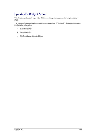 (C) SAP AG 489
Update of a Freight Order
This function updates a freight order (FO) immediately after you award a freight quotation
(FQ).
The system copies the new information from the awarded FQ to the FO, including updates to
the following information:
 Selected carrier
 Submitted price
 Confirmed stop dates and times
 