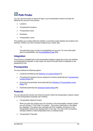 (C) SAP AG 49
Path Finder
You can use this function to search for legs in your transportation network and take the
following into account in the process:
 Locations
 Transshipment locations
 Transportation lanes
 Schedules
 Transportation zones
This enables you to easily determine whether a connection exists between two locations and,
therefore, whether you have correctly configured your master data.
The path finder does not take incompatibilities into account. For more information
about incompatibilities, see Incompatibilities [Page 564].
Integration
This function is available both in the transportation network cockpit and on the user interface
for transportation proposals. In both cases, the result of the path finder is displayed on the
geographical map.
Prerequisites
You have defined the following objects:
 Locations [mandatory] (see Definition of Locations [Page 61])
 Transshipment locations that are assigned to locations [optional] (see Transshipment
Location [Page 54])
 Connecting transportation lanes [optional] (see Definition of Transportation Lanes
[Page 77])
 Schedules [optional] (see Schedule Creation [Page 85])
Features
You can execute this function and check the result in either the transportation network cockpit
or on the transportation proposals user interface:
 Transportation Network Cockpit
When you open the context menu for a location in the transportation network cockpit,
you can choose: Find Path To Location... and enter a destination in the dialog
box displayed. The system then calculates all of the available connections in the
transportation network and displays them on the map. The color of the connections
indicates whether a valid transportation lane or schedule exists.
 Transportation Proposals
 