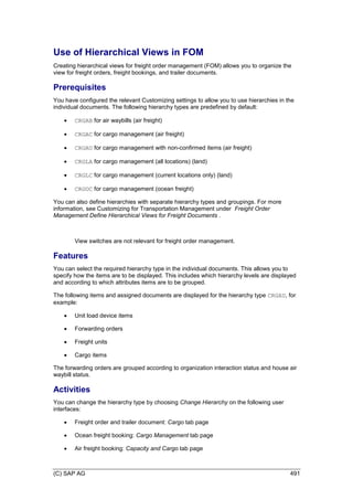(C) SAP AG 491
Use of Hierarchical Views in FOM
Creating hierarchical views for freight order management (FOM) allows you to organize the
view for freight orders, freight bookings, and trailer documents.
Prerequisites
You have configured the relevant Customizing settings to allow you to use hierarchies in the
individual documents. The following hierarchy types are predefined by default:
 CRGAB for air waybills (air freight)
 CRGAC for cargo management (air freight)
 CRGAU for cargo management with non-confirmed items (air freight)
 CRGLA for cargo management (all locations) (land)
 CRGLC for cargo management (current locations only) (land)
 CRGOC for cargo management (ocean freight)
You can also define hierarchies with separate hierarchy types and groupings. For more
information, see Customizing for Transportation Management under Freight Order
Management Define Hierarchical Views for Freight Documents .
View switches are not relevant for freight order management.
Features
You can select the required hierarchy type in the individual documents. This allows you to
specify how the items are to be displayed. This includes which hierarchy levels are displayed
and according to which attributes items are to be grouped.
The following items and assigned documents are displayed for the hierarchy type CRGAU, for
example:
 Unit load device items
 Forwarding orders
 Freight units
 Cargo items
The forwarding orders are grouped according to organization interaction status and house air
waybill status.
Activities
You can change the hierarchy type by choosing Change Hierarchy on the following user
interfaces:
 Freight order and trailer document: Cargo tab page
 Ocean freight booking: Cargo Management tab page
 Air freight booking: Capacity and Cargo tab page
 