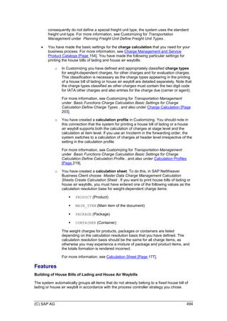 (C) SAP AG 494
consequently do not define a special freight unit type, the system uses the standard
freight unit type. For more information, see Customizing for Transportation
Management under Planning Freight Unit Define Freight Unit Types .
 You have made the basic settings for the charge calculation that you need for your
business process. For more information, see Charge Management and Service
Product Catalogs [Page 154]. You have made the following particular settings for
printing the house bills of lading and house air waybills:
o In Customizing you have defined and appropriately classified charge types
for weight-dependent charges, for other charges and for evaluation charges.
This classification is necessary as the charge types appearing in the printing
of a house bill of lading or house air waybill are detailed separately. Note that
the charge types classified as other charges must contain the two digit code
for IATA other charges and also entries for the charge due (carrier or agent).
For more information, see Customizing for Transportation Management
under Basic Functions Charge Calculation Basic Settings for Charge
Calculation Define Charge Types , and also under Charge Calculation [Page
203].
o You have created a calculation profile in Customizing. You should note in
this connection that the system for printing a house bill of lading or a house
air waybill supports both the calculation of charges at stage level and the
calculation at item level. If you use an Incoterm in the forwarding order, the
system switches to a calculation of charges at header level irrespective of the
setting in the calculation profile.
For more information, see Customizing for Transportation Management
under Basic Functions Charge Calculation Basic Settings for Charge
Calculation Define Calculation Profile , and also under Calculation Profiles
[Page 219].
o You have created a calculation sheet. To do this, in SAP NetWeaver
Business Client choose Master Data Charge Management Calculation
Sheets Create Calculation Sheet . If you want to print house bills of lading or
house air waybills, you must have entered one of the following values as the
calculation resolution base for weight-dependent charge items:
 PRODUCT (Product)
 MAIN_ITEM (Main item of the document)
 PACKAGE (Package)
 CONTAINER (Container)
The weight charges for products, packages or containers are listed
depending on the calculation resolution basis that you have defined. The
calculation resolution basis should be the same for all charge items, as
otherwise you may experience a mixture of package and product items, and
the totals formation is rendered incorrect.
For more information, see Calculation Sheet [Page 177].
Features
Building of House Bills of Lading and House Air Waybills
The system automatically groups all items that do not already belong to a fixed house bill of
lading or house air waybill in accordance with the process controller strategy you chose.
 