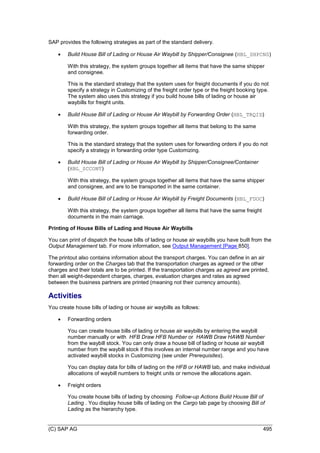 (C) SAP AG 495
SAP provides the following strategies as part of the standard delivery.
 Build House Bill of Lading or House Air Waybill by Shipper/Consignee (HBL_SHPCNS)
With this strategy, the system groups together all items that have the same shipper
and consignee.
This is the standard strategy that the system uses for freight documents if you do not
specify a strategy in Customizing of the freight order type or the freight booking type.
The system also uses this strategy if you build house bills of lading or house air
waybills for freight units.
 Build House Bill of Lading or House Air Waybill by Forwarding Order (HBL_TRQID)
With this strategy, the system groups together all items that belong to the same
forwarding order.
This is the standard strategy that the system uses for forwarding orders if you do not
specify a strategy in forwarding order type Customizing.
 Build House Bill of Lading or House Air Waybill by Shipper/Consignee/Container
(HBL_SCCONT)
With this strategy, the system groups together all items that have the same shipper
and consignee, and are to be transported in the same container.
 Build House Bill of Lading or House Air Waybill by Freight Documents (HBL_FDOC)
With this strategy, the system groups together all items that have the same freight
documents in the main carriage.
Printing of House Bills of Lading and House Air Waybills
You can print of dispatch the house bills of lading or house air waybills you have built from the
Output Management tab. For more information, see Output Management [Page 850].
The printout also contains information about the transport charges. You can define in an air
forwarding order on the Charges tab that the transportation charges as agreed or the other
charges and their totals are to be printed. If the transportation charges as agreed are printed,
then all weight-dependent charges, charges, evaluation charges and rates as agreed
between the business partners are printed (meaning not their currency amounts).
Activities
You create house bills of lading or house air waybills as follows:
 Forwarding orders
You can create house bills of lading or house air waybills by entering the waybill
number manually or with HFB Draw HFB Number or HAWB Draw HAWB Number
from the waybill stock. You can only draw a house bill of lading or house air waybill
number from the waybill stock if this involves an internal number range and you have
activated waybill stocks in Customizing (see under Prerequisites).
You can display data for bills of lading on the HFB or HAWB tab, and make individual
allocations of waybill numbers to freight units or remove the allocations again.
 Freight orders
You create house bills of lading by choosing Follow-up Actions Build House Bill of
Lading . You display house bills of lading on the Cargo tab page by choosing Bill of
Lading as the hierarchy type.
 