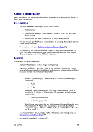 (C) SAP AG 497
Carrier Categorization
Using this function, you can differentiate between carrier categories and business partners in
freight order management.
Prerequisites
 You have defined the following for your business partner:
o Relationships
o Standard Carrier Alpha Codes (SCACs) (for freight orders and sea freight
bookings only)
o Airline codes and MAWB prefixes (for air freight bookings only)
You can do so in SAP NetWeaver Business Client by choosing Master Data General
Define Business Partners .
For more information, see Definition of Business Partners [Page 27].
 In Customizing, you have defined airline codes and assigned MAWB prefixes. For
more information, see Customizing for Transportation Management under Master
Data Business Partners Define IATA Airline Codes .
Features
The following functions are available:
 SCAC (for freight orders and sea freight bookings only)
If you enter an SCAC in your freight order or your sea freight booking, the system
automatically determines the related carrier and vice versa. You can assign an SCAC
to several carriers that are related to each other.
Carrier A (carrier category Carrier) has two subsidiaries (carrier category
Subsidiary):
o A_US
o A_EU
Moreover, carrier A has an agent AG (carrier category Agent). Carrier A,
subsidiaries A_US and A_EU, and agent AG are related via the following
relationships:
o Has Subsidiaries/Agents
o Is Subsidiary/Agent Of
Due to these assignments, the two subsidiaries and the agent have the same
SCAC as carrier A. Agent AG is also assigned to carrier B. Due to this
assignment, agent AG has two SCACs, that is, the SCAC of carrier A and the
SCAC of carrier B.
For more information about using the SCAC in forwarding order management, see
Determination of the Route [Page 284].
 Airline code (for air freight bookings only)
 