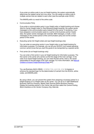 (C) SAP AG 498
If you enter an airline code in your air freight booking, the system automatically
determines the related carrier and vice versa. You can assign an airline code to
multiple carriers that are related to each other (see the example under SCAC).
The MAWB prefix is a result of the airline code.
 Communication Party
If you enter a communication party in your freight order or freight booking and choose
Send to Carrier (freight order) or Send Booking (freight booking), the system sends
messages to this communication party instead of to the carrier. In tendering, if you
have assigned a communication party to a carrier in the business partner master
data, the system sends messages (for example, B2B messages, e-mails, or text
messages) to the contact person of the communication party and not the contact
person of the carrier.
 Executing carrier (for freight orders and sea freight bookings only)
You can enter an executing carrier in your freight order or sea freight booking for
information purposes. For example, you can let your NVOCC (non-vessel operating
common carrier) know that you want the goods to be transported by a special carrier.
 First carrier (for air freight bookings only)
You can enter a first carrier in your air freight booking for information purposes. The
first carrier is the carrier who carries out the first stage of the main carriage. In the
case of an import freight booking, you can enter the last carrier, that is, the carrier
responsible for the last stage of the main carriage. For more information, see Manual
Creation of Import Freight Bookings [Page 447].
You use Business Add-In (BAdI) /SCMTMS/TOR_ASSIGN_SCAC to bypass or
enhance the standard logic for the determination of carriers from the SCACs, airline
codes, and MAWB prefix.
By using a block, you can prevent the system from assigning a business partner to a
freight booking or to a freight order as the carrier. You can do so in SAP NetWeaver
Business Client by choosing Master Data General Define Business Partners .
Display the business partner in the Carrier role and then select the Central Posting
Block checkbox on the Vendor Company Org. Data tab.
 