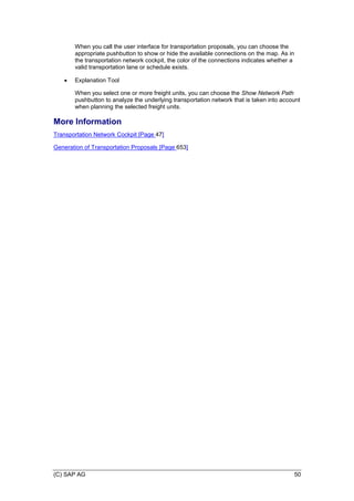 (C) SAP AG 50
When you call the user interface for transportation proposals, you can choose the
appropriate pushbutton to show or hide the available connections on the map. As in
the transportation network cockpit, the color of the connections indicates whether a
valid transportation lane or schedule exists.
 Explanation Tool
When you select one or more freight units, you can choose the Show Network Path
pushbutton to analyze the underlying transportation network that is taken into account
when planning the selected freight units.
More Information
Transportation Network Cockpit [Page 47]
Generation of Transportation Proposals [Page 653]
 