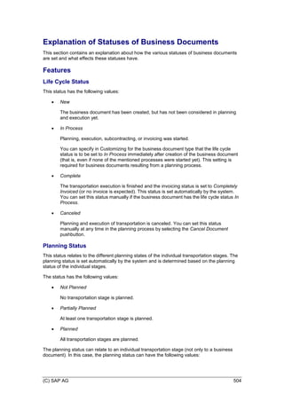 (C) SAP AG 504
Explanation of Statuses of Business Documents
This section contains an explanation about how the various statuses of business documents
are set and what effects these statuses have.
Features
Life Cycle Status
This status has the following values:
 New
The business document has been created, but has not been considered in planning
and execution yet.
 In Process
Planning, execution, subcontracting, or invoicing was started.
You can specify in Customizing for the business document type that the life cycle
status is to be set to In Process immediately after creation of the business document
(that is, even if none of the mentioned processes were started yet). This setting is
required for business documents resulting from a planning process.
 Complete
The transportation execution is finished and the invoicing status is set to Completely
Invoiced (or no invoice is expected). This status is set automatically by the system.
You can set this status manually if the business document has the life cycle status In
Process.
 Canceled
Planning and execution of transportation is canceled. You can set this status
manually at any time in the planning process by selecting the Cancel Document
pushbutton.
Planning Status
This status relates to the different planning states of the individual transportation stages. The
planning status is set automatically by the system and is determined based on the planning
status of the individual stages.
The status has the following values:
 Not Planned
No transportation stage is planned.
 Partially Planned
At least one transportation stage is planned.
 Planned
All transportation stages are planned.
The planning status can relate to an individual transportation stage (not only to a business
document). In this case, the planning status can have the following values:
 