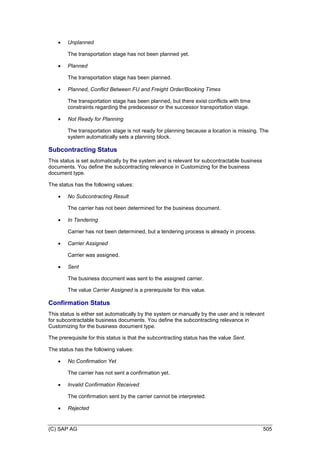 (C) SAP AG 505
 Unplanned
The transportation stage has not been planned yet.
 Planned
The transportation stage has been planned.
 Planned, Conflict Between FU and Freight Order/Booking Times
The transportation stage has been planned, but there exist conflicts with time
constraints regarding the predecessor or the successor transportation stage.
 Not Ready for Planning
The transportation stage is not ready for planning because a location is missing. The
system automatically sets a planning block.
Subcontracting Status
This status is set automatically by the system and is relevant for subcontractable business
documents. You define the subcontracting relevance in Customizing for the business
document type.
The status has the following values:
 No Subcontracting Result
The carrier has not been determined for the business document.
 In Tendering
Carrier has not been determined, but a tendering process is already in process.
 Carrier Assigned
Carrier was assigned.
 Sent
The business document was sent to the assigned carrier.
The value Carrier Assigned is a prerequisite for this value.
Confirmation Status
This status is either set automatically by the system or manually by the user and is relevant
for subcontractable business documents. You define the subcontracting relevance in
Customizing for the business document type.
The prerequisite for this status is that the subcontracting status has the value Sent.
The status has the following values:
 No Confirmation Yet
The carrier has not sent a confirmation yet.
 Invalid Confirmation Received
The confirmation sent by the carrier cannot be interpreted.
 Rejected
 
