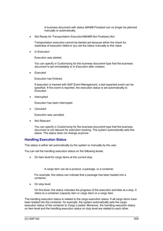 (C) SAP AG 509
A business document with status MAWB Finalized can no longer be planned
manually or automatically.
 Not Ready for Transportation Execution/MAWB Not Finalized (Air)
Transportation execution cannot be started yet because either the check for
readiness of execution failed or you set the status manually to this value.
 In Execution
Execution was started.
You can specify in Customizing for the business document type that the business
document is set immediately to In Execution after creation.
 Executed
Execution has finished.
If execution is tracked with SAP Event Management, a last expected event can be
specified. If this event is reported, the execution status is set automatically to
Executed.
 Interrupted
Execution has been interrupted.
 Canceled
Execution was canceled.
 Not Relevant
You can specify in Customizing for the business document type that the business
document is not relevant for execution tracking. The system automatically sets this
status. The status does not change anymore.
Handling Execution Status
This status is either set automatically by the system or manually by the user.
You can set the handling execution status on the following levels:
 On item level for cargo items at the current stop
A cargo item can be a product, a package, or a container.
For example, this status can indicate that a package has been loaded into a
container.
 On stop level
On this level, this status indicates the progress of the execution activities at a stop. It
refers to a container (capacity item or cargo item) or a cargo item.
The handling execution status is related to the cargo execution status. If all cargo items have
been loaded into the container, for example, the system automatically sets the cargo
execution status of the container to Cargo Loaded. Moreover, the handling execution status
on item level and the handling execution status on stop level are related to each other.
 
