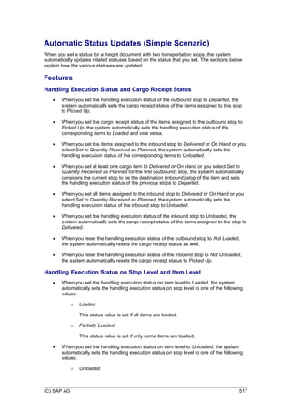 (C) SAP AG 517
Automatic Status Updates (Simple Scenario)
When you set a status for a freight document with two transportation stops, the system
automatically updates related statuses based on the status that you set. The sections below
explain how the various statuses are updated.
Features
Handling Execution Status and Cargo Receipt Status
 When you set the handling execution status of the outbound stop to Departed, the
system automatically sets the cargo receipt status of the items assigned to this stop
to Picked Up.
 When you set the cargo receipt status of the items assigned to the outbound stop to
Picked Up, the system automatically sets the handling execution status of the
corresponding items to Loaded and vice versa.
 When you set the items assigned to the inbound stop to Delivered or On Hand or you
select Set to Quantity Received as Planned, the system automatically sets the
handling execution status of the corresponding items to Unloaded.
 When you set at least one cargo item to Delivered or On Hand or you select Set to
Quantity Received as Planned for the first (outbound) stop, the system automatically
considers the current stop to be the destination (inbound) stop of the item and sets
the handling execution status of the previous stops to Departed.
 When you set all items assigned to the inbound stop to Delivered or On Hand or you
select Set to Quantity Received as Planned, the system automatically sets the
handling execution status of the inbound stop to Unloaded.
 When you set the handling execution status of the inbound stop to Unloaded, the
system automatically sets the cargo receipt status of the items assigned to the stop to
Delivered.
 When you reset the handling execution status of the outbound stop to Not Loaded,
the system automatically resets the cargo receipt status as well.
 When you reset the handling execution status of the inbound stop to Not Unloaded,
the system automatically resets the cargo receipt status to Picked Up.
Handling Execution Status on Stop Level and Item Level
 When you set the handling execution status on item level to Loaded, the system
automatically sets the handling execution status on stop level to one of the following
values:
o Loaded
This status value is set if all items are loaded.
o Partially Loaded
This status value is set if only some items are loaded.
 When you set the handling execution status on item level to Unloaded, the system
automatically sets the handling execution status on stop level to one of the following
values:
o Unloaded
 