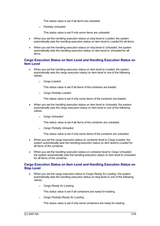 (C) SAP AG 518
This status value is set if all items are unloaded.
o Partially Unloaded
This status value is set if only some items are unloaded.
 When you set the handling execution status on stop level to Loaded, the system
automatically sets the handling execution status on item level to Loaded for all items.
 When you set the handling execution status on stop level to Unloaded, the system
automatically sets the handling execution status on item level to Unloaded for all
items.
Cargo Execution Status on Item Level and Handling Execution Status on
Item Level
 When you set the handling execution status on item level to Loaded, the system
automatically sets the cargo execution status on item level to one of the following
values:
o Cargo Loaded
This status value is set if all items of the container are loaded.
o Cargo Partially Loaded
This status value is set if only some items of the container are loaded.
 When you set the handling execution status on item level to Unloaded, the system
automatically sets the cargo execution status on item level to one of the following
values:
o Cargo Unloaded
This status value is set if all items of the container are unloaded.
o Cargo Partially Unloaded
This status value is set if only some items of the container are unloaded.
 When you set the cargo execution status on container level to Cargo Loaded, the
system automatically sets the handling execution status on item level to Loaded for
all items of the container.
 When you set the handling execution status on container level to Cargo Unloaded,
the system automatically sets the handling execution status on item level to Unloaded
for all items of the container.
Cargo Execution Status on Item Level and Handling Execution Status on
Stop Level
 When you set the cargo execution status to Cargo Ready for Loading, the system
automatically sets the handling execution status on stop level to one of the following
values:
o Cargo Ready for Loading
This status value is set if all containers are ready for loading.
o Cargo Partially Ready for Loading
This status value is set if only some containers are ready for loading.
 