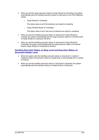 (C) SAP AG 519
 When you set the cargo execution status to Cargo Ready for Unloading, the system
automatically sets the handling execution status on stop level to one of the following
values:
o Cargo Ready for Unloading
This status value is set if all containers are ready for unloading.
o Cargo Partially Ready for Unloading
This status value is set if only some containers are ready for unloading.
 When you set the handling execution status on stop level to Cargo Ready for
Loading, the system automatically sets the cargo execution status on container level
to Cargo Ready for Loading for all items.
 When you set the handling execution status on stop level to Cargo Ready for
Unloading, the system automatically sets the cargo execution status on container
level to Cargo Ready for Unloading for all items.
Handling Execution Status on Stop Level and Execution Status on
Document Header Level
 When the system sets the handling execution status on stop level to Loaded or
Partially Loaded, the execution status on header level is automatically set to Loading
in Process.
 When you set the handling execution status on stop level to Departed, the system
automatically sets the execution status on header level to In Execution.
 