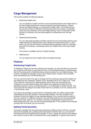 (C) SAP AG 522
Cargo Management
This function enables the following features:
 Distributing Freight Units
You can distribute a freight unit that is to be transported with the same freight order or
the same freight booking over several containers (sea freight booking), unit load
devices (air freight booking), or compartments (freight order). This means that you
can use this function to distribute a business document (for example, a forwarding
order) over two containers of the same freight booking. Here is a description of the
function for containers; the same also applies for compartments and unit load
devices.
 Splitting Partial Quantities
You can split partial quantities of freight units that are to be transported with the same
freight booking and distribute them over multiple unit load devices (ULDs). In other
words, you can use this function to distribute partial quantities of items in a business
document (for example, a forwarding order) over multiple ULDs of the same freight
booking.
This function is available only for air freight bookings.
 Deleting Items
You can delete items from freight orders and freight bookings.
Features
Distributing Freight Units
To distribute a freight unit over two containers for example, you move the items you want from
one container to the other by using drag and drop in the sea freight booking. A symbol shows
that the forwarding order is distributed across several containers or sea freight bookings. This
function is available for packages, product and container items, however not for container
items that already exist in the forwarding order.
You can use this function if you get a message from the warehouse saying that a freight unit
was loaded into two containers. However, this is advisable only for LCL orders (LCL = Less
Than Container Load) with FCL freight bookings, that is when you have defined your
containers in your sea freight booking. If the system has copied the container from the
preceding document, such as a forwarding order, it is not advisable to use this function. This
is the case when the shipper has made a fixed order for a container in an FCL scenario (FCL
= Full Container Load).
If you add a new package or product item to a forwarding order, the system assigns these
automatically to the main container in the sea freight booking. The main container is the
container to which the freight unit was originally assigned. If you move the entire content of
the main container to a different container in the sea freight booking, then this automatically
becomes the main container. If a container comprises a package item at top-level and a
lower-level product item, you can only move the package item. If the container only comprises
a product item at top level, you can move this.
Splitting Partial Quantities
If you get a message from the warehouse saying that a freight unit did not fit into a unit load
device during loading and a partial quantity was loaded to another ULD, you can enter this
information into the air freight booking manually. To do so, change the amount of the relevant
item and then move the item to the desired ULD using Drag&Drop. A symbol shows that the
 