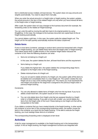 (C) SAP AG 523
item is distributed across multiple unit load devices. The system does not copy amounts and
weights automatically. You need to adjust them manually.
When you enter the actual amounts in a freight order or freight posting, the system updates
the actual amounts in the item of the related freight unit only when you have entered all items
in the freight order or freight booking.
After a split, the system does not copy changes to the business document (for example, the
forwarding order) to the related air freight bookings.
You can undo the split by moving the split item back to its original position by using
Drag&Drop. In this case, the changes to the business document are copied back to the air
freight booking automatically.
You cannot delete a split item. In this case, the system splits the related freight unit. The
freight unit for the split quantity automatically receives the status Unplanned.
Delete Items
If one or more items (container, package or product item) cannot be transported with a freight
order or freight booking, you can delete these items from the freight order or freight booking.
This makes sense when a pallet remains in the container freight station because the
container is full. Here the following situations can arise:
 Items do not belong to a freight unit
In this case, the system deletes the item, all lower-level items and the requirement.
 Items belong to a freight unit
If you delete the highest item, the system deletes the corresponding stage that is
assigned to the freight order or the freight booking.
 Delete individual items of a freight unit
If you do not want to delete all items of a freight unit, the system splits off the items to
be deleted and consolidates them in a new freight unit. The system creates this new
freight unit as a copy of the existing freight unit. This means you must reschedule the
new freight unit except for the stage that is assigned to the previous freight order or
previous freight booking.
Constraints:
 You are only allowed to delete items of freight units from the top level. If you try to
delete a lower-level item, the system issues an error message.
 You can only delete items from freight units that are assigned directly to a freight
order or a freight booking. If you plan a truck with a trailer, you cannot delete any
items from the freight order of the truck if these belong to one freight unit that will be
transported on the trailer.
If you delete a container that you have created directly in the freight booking, in other words,
the container is not an item in the corresponding forwarding orders, the system moves the
items in the container up a level into the freight booking. To be able to execute the freight
booking, you must reassign these items to a container.
The corresponding forwarding order is displayed at item level.
Activities
A tab for cargo management is available in the freight booking and in the transportation
cockpit. In the air freight booking, the freight management functions are integrated with
 