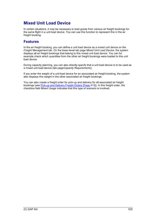 (C) SAP AG 525
Mixed Unit Load Device
In certain situations, it may be necessary to load goods from various air freight bookings for
the same flight in a unit load device. You can use this function to represent this in the air
freight booking.
Features
In the air freight booking, you can define a unit load device as a mixed unti device on the
Freight Management tab. On the lower-level tab page Mixed Unit Load Device, the system
displays all air freight bookings that belong to this mixed unit load device. You can for
example check which quantities from the other air freight bookings were loaded to this unit
load device.
During capacity planning, you can also directly specify that a unit load device is to be used as
a mixed unit load device (tab pageCapacity Requirements).
If you enter the weight of a unit load device for an associated air freight booking, the system
also displays this weight in the other associated air freight bookings.
You can also create a freight order for pick-up and delivery for all associated air freight
bookings (see Pick-up and Delivery Freight Orders [Page 413]). In this freight order, the
checkbox field Mixed Usage indicates that this type of scenario is involved.
 