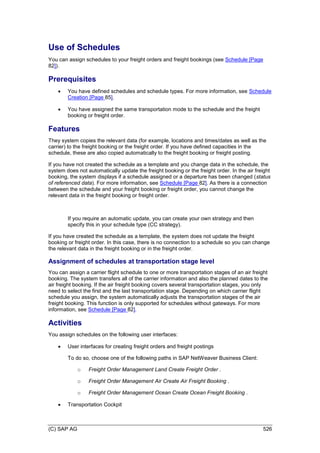 (C) SAP AG 526
Use of Schedules
You can assign schedules to your freight orders and freight bookings (see Schedule [Page
82]).
Prerequisites
 You have defined schedules and schedule types. For more information, see Schedule
Creation [Page 85].
 You have assigned the same transportation mode to the schedule and the freight
booking or freight order.
Features
They system copies the relevant data (for example, locations and times/dates as well as the
carrier) to the freight booking or the freight order. If you have defined capacities in the
schedule, these are also copied automatically to the freight booking or freight posting.
If you have not created the schedule as a template and you change data in the schedule, the
system does not automatically update the freight booking or the freight order. In the air freight
booking, the system displays if a schedule assigned or a departure has been changed (status
of referenced data). For more information, see Schedule [Page 82]. As there is a connection
between the schedule and your freight booking or freight order, you cannot change the
relevant data in the freight booking or freight order.
If you require an automatic update, you can create your own strategy and then
specify this in your schedule type (CC strategy).
If you have created the schedule as a template, the system does not update the freight
booking or freight order. In this case, there is no connection to a schedule so you can change
the relevant data in the freight booking or in the freight order.
Assignment of schedules at transportation stage level
You can assign a carrier flight schedule to one or more transportation stages of an air freight
booking. The system transfers all of the carrier information and also the planned dates to the
air freight booking. If the air freight booking covers several transportation stages, you only
need to select the first and the last transportation stage. Depending on which carrier flight
schedule you assign, the system automatically adjusts the transportation stages of the air
freight booking. This function is only supported for schedules without gateways. For more
information, see Schedule [Page 82].
Activities
You assign schedules on the following user interfaces:
 User interfaces for creating freight orders and freight postings
To do so, choose one of the following paths in SAP NetWeaver Business Client:
o Freight Order Management Land Create Freight Order .
o Freight Order Management Air Create Air Freight Booking .
o Freight Order Management Ocean Create Ocean Freight Booking .
 Transportation Cockpit
 