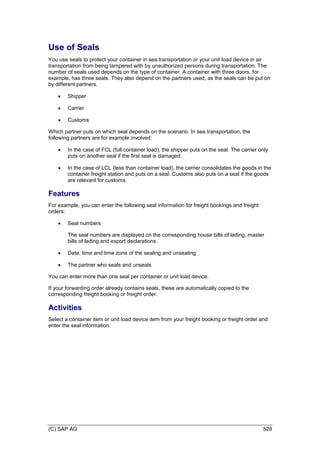 (C) SAP AG 528
Use of Seals
You use seals to protect your container in sea transportation or your unit load device in air
transportation from being tampered with by unauthorized persons during transportation. The
number of seals used depends on the type of container. A container with three doors, for
example, has three seals. They also depend on the partners used, as the seals can be put on
by different partners.
 Shipper
 Carrier
 Customs
Which partner puts on which seal depends on the scenario. In sea transportation, the
following partners are for example involved:
 In the case of FCL (full container load), the shipper puts on the seal. The carrier only
puts on another seal if the first seal is damaged.
 In the case of LCL (less than container load), the carrier consolidates the goods in the
container freight station and puts on a seal. Customs also puts on a seal if the goods
are relevant for customs.
Features
For example, you can enter the following seal information for freight bookings and freight
orders:
 Seal numbers
The seal numbers are displayed on the corresponding house bills of lading, master
bills of lading and export declarations.
 Date, time and time zone of the sealing and unsealing
 The partner who seals and unseals
You can enter more than one seal per container or unit load device.
If your forwarding order already contains seals, these are automatically copied to the
corresponding freight booking or freight order.
Activities
Select a container item or unit load device item from your freight booking or freight order and
enter the seal information.
 
