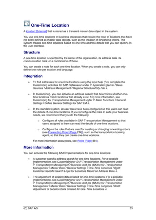 (C) SAP AG 53
One-Time Location
A location [External] that is stored as a transient master data object in the system.
You use one-time locations in business processes that require the input of locations that have
not been defined as master data objects, such as the creation of forwarding orders. The
system creates one-time locations based on one-time address details that you can specify on
the user interface.
Structure
A one-time location is specified by the name of the organization, its address data, its
communication data, or a combination of these.
You can create a note for each one-time location. When you create a note, you can only
define one note per location and language.
Integration
 To find addresses for one-time locations using the input help (F4), complete the
Customizing activities for SAP NetWeaver under Application Server Basis
Services Address Management Regional Structure/City File .
 In Customizing, you can activate an address search that determines whether one-
time locations match locations that already exist. For more information, see
Customizing for Transportation Management under Basic Functions General
Settings Define General Settings for SAP TM .
 In the standard system, all user roles have been configured so that users can read
the details of one-time locations. If you reconfigure the roles to suite your business
needs, we recommend that you do the following:
o Configure all roles available in SAP Transportation Management so that
users assigned to them can read the details of one-time locations.
o Configure the roles that are used for creating or changing forwarding orders
(see Forwarding Order [Page 234]), such as the transportation booking
agent, so that they can create one-time locations.
For more information about roles, see Roles [Page 884].
More Information
You can activate the following BAdI implementations for one-time locations:
 A customer-specific address search for one-time locations. For a possible
implementation, see Customizing for SAP Transportation Management under
Transportation Management Business Add-Ins (BAdIs) for Transportation
Management Master Data General Settings One-Time Locations BAdI:
Customer-Specific Search Logic for Locations Based on Address Data .
 The adjustment of location data created for one-time locations. For a possible
implementation, see Customizing for SAP Transportation Management under
Transportation Management Business Add-Ins (BAdIs) for Transportation
Management Master Data General Settings One-Time Locations BAdI:
Adjustment of Location Data Created for One-Time Locations .
 