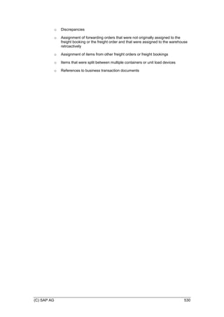 (C) SAP AG 530
o Discrepancies
o Assignment of forwarding orders that were not originally assigned to the
freight booking or the freight order and that were assigned to the warehouse
retroactively
o Assignment of items from other freight orders or freight bookings
o Items that were split between multiple containers or unit load devices
o References to business transaction documents
 