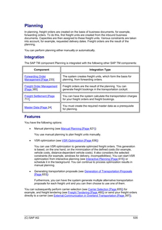 (C) SAP AG 535
Planning
In planning, freight orders are created on the basis of business documents, for example,
forwarding orders. To do this, first freight units are created from the inbound business
documents. Capacities are then assigned to these freight units. Various constraints are taken
into account, for example, requested delivery dates. Freight orders are the result of the
planning.
You can perform planning either manually or automatically.
Integration
The SAP TM component Planning is integrated with the following other SAP TM components:
Component Integration Type
Forwarding Order
Management [Page 233]
The system creates freight units, which form the basis for
planning, from forwarding orders.
Freight Order Management
[Page 385]
Freight orders are the result of the planning. You can
generate freight bookings in the transportation cockpit.
Freight Settlement [Page
711]
You can have the system calculate the transportation charges
for your freight orders and freight bookings.
Master Data [Page 24]
You must create the required master data as a prerequisite
for planning.
Features
You have the following options:
 Manual planning (see Manual Planning [Page 621])
You use manual planning to plan freight units manually.
 VSR optimization (see VSR Optimization [Page 636])
You can use VSR optimization to generate optimized freight orders. This generation
is based, on the one hand, on the minimization of the defined costs (for example,
vehicle costs, distance-dependent vehicle costs). It also considers the selected
constraints (for example, windows for delivery, incompatibilities). You can start VSR
optimization from interactive planning (see Interactive Planning [Page 615]) or
schedule it in the background. You can continue to process optimization results in
manual planning.
 Generating transportation proposals (see Generation of Transportation Proposals
[Page 653])
Furthermore, you can have the system generate multiple alternative transportation
proposals for each freight unit and you can then choose to use one of them.
You can subsequently perform carrier selection (see Carrier Selection [Page 655]) for
example, and freight tendering (see Freight Tendering [Page 460]) or send your freight orders
directly to a carrier (see External Communication in Overland Transportation [Page 397]).
 