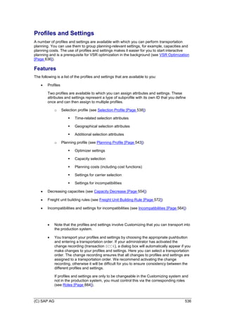 (C) SAP AG 536
Profiles and Settings
A number of profiles and settings are available with which you can perform transportation
planning. You can use them to group planning-relevant settings, for example, capacities and
planning costs. The use of profiles and settings makes it easier for you to start interactive
planning and is a prerequisite for VSR optimization in the background (see VSR Optimization
[Page 636]).
Features
The following is a list of the profiles and settings that are available to you:
 Profiles
Two profiles are available to which you can assign attributes and settings. These
attributes and settings represent a type of subprofile with its own ID that you define
once and can then assign to multiple profiles.
o Selection profile (see Selection Profile [Page 538])
 Time-related selection attributes
 Geographical selection attributes
 Additional selection attributes
o Planning profile (see Planning Profile [Page 543])
 Optimizer settings
 Capacity selection
 Planning costs (including cost functions)
 Settings for carrier selection
 Settings for incompatibilities
 Decreasing capacities (see Capacity Decrease [Page 554])
 Freight unit building rules (see Freight Unit Building Rule [Page 572])
 Incompatibilities and settings for incompatibilities (see Incompatibilities [Page 564])
 Note that the profiles and settings involve Customizing that you can transport into
the production system.
 You transport your profiles and settings by choosing the appropriate pushbutton
and entering a transportation order. If your administrator has activated the
change recording (transaction SCC4), a dialog box will automatically appear if you
make changes to your profiles and settings. Here you can select a transportation
order. The change recording ensures that all changes to profiles and settings are
assigned to a transportation order. We recommend activating the change
recording, otherwise it will be difficult for you to ensure consistency between the
different profiles and settings.
If profiles and settings are only to be changeable in the Customizing system and
not in the production system, you must control this via the corresponding roles
(see Roles [Page 884]).
 