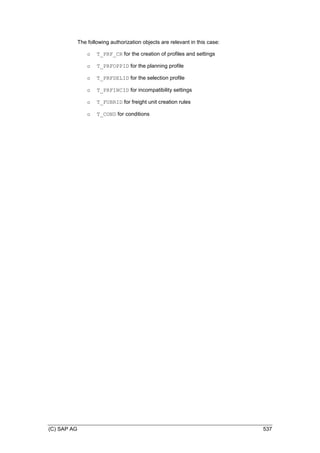 (C) SAP AG 537
The following authorization objects are relevant in this case:
o T_PRF_CR for the creation of profiles and settings
o T_PRFOPPID for the planning profile
o T_PRFSELID for the selection profile
o T_PRFINCID for incompatibility settings
o T_FUBRID for freight unit creation rules
o T_COND for conditions
 