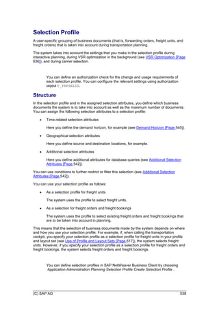 (C) SAP AG 538
Selection Profile
A user-specific grouping of business documents (that is, forwarding orders, freight units, and
freight orders) that is taken into account during transportation planning.
The system takes into account the settings that you make in the selection profile during
interactive planning, during VSR optimization in the background (see VSR Optimization [Page
636]), and during carrier selection.
You can define an authorization check for the change and usage requirements of
each selection profile. You can configure the relevant settings using authorization
object T_PRFSELID.
Structure
In the selection profile and in the assigned selection attributes, you define which business
documents the system is to take into account as well as the maximum number of documents.
You can assign the following selection attributes to a selection profile:
 Time-related selection attributes
Here you define the demand horizon, for example (see Demand Horizon [Page 540]).
 Geographical selection attributes
Here you define source and destination locations, for example.
 Additional selection attributes
Here you define additional attributes for database queries (see Additional Selection
Attributes [Page 542]).
You can use conditions to further restrict or filter this selection (see Additional Selection
Attributes [Page 542]).
You can use your selection profile as follows:
 As a selection profile for freight units
The system uses the profile to select freight units.
 As a selection for freight orders and freight bookings
The system uses the profile to select existing freight orders and freight bookings that
are to be taken into account in planning.
This means that the selection of business documents made by the system depends on where
and how you use your selection profile. For example, if, when calling the transportation
cockpit, you specify your selection profile as a selection profile for freight units in your profile
and layout set (see Use of Profile and Layout Sets [Page 617]), the system selects freight
units. However, if you specify your selection profile as a selection profile for freight orders and
freight bookings, the system selects freight orders and freight bookings.
You can define selection profiles in SAP NetWeaver Business Client by choosing
Application Administration Planning Selection Profile Create Selection Profile .
 