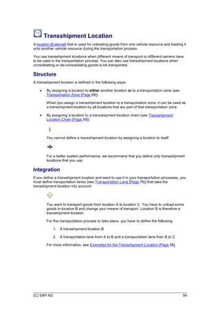 (C) SAP AG 54
Transshipment Location
A location [External] that is used for unloading goods from one vehicle resource and loading it
onto another vehicle resource during the transportation process.
You use transshipment locations when different means of transport or different carriers have
to be used in the transportation process. You can also use transshipment locations when
consolidating or de-consolidating goods to be transported.
Structure
A transshipment location is defined in the following ways:
 By assigning a location to either another location or to a transportation zone (see
Transportation Zone [Page 69])
When you assign a transshipment location to a transportation zone, it can be used as
a transshipment location by all locations that are part of that transportation zone.
 By assigning a location to a transshipment location chain (see Transshipment
Location Chain [Page 59])
You cannot define a transshipment location by assigning a location to itself.
For a better system performance, we recommend that you define only transshipment
locations that you use.
Integration
If you define a transshipment location and want to use it in your transportation processes, you
must define transportation lanes (see Transportation Lane [Page 76]) that take the
transshipment location into account.
You want to transport goods from location A to location C. You have to unload some
goods in location B and change your means of transport. Location B is therefore a
transshipment location.
For this transportation process to take place, you have to define the following:
1. A transshipment location B
2. A transportation lane from A to B and a transportation lane from B to C
For more information, see Examples for the Transshipment Location [Page 56].
 