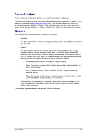 (C) SAP AG 540
Demand Horizon
Period containing all demands that are to be taken into account in planning.
You define the demand horizon in the time-related selection attributes that you assign to your
selection profile (see Selection Profile [Page 538]). You can define a demand horizon for
pickup and a demand horizon for delivery. The system chooses all freight units and freight
orders whose pick-up date/time or delivery date/time lies within the relevant demand horizon.
Structure
You can define the demand horizon as absolute or relative:
 Absolute
You define the demand horizon precisely by defining a start and end date and a start
and end time.
 Relative
You do not define the demand horizon with precise dates and times, but specify
instead a duration starting from the current date. The system then automatically
determines the start and end date and the start and end time. If the demand horizon
is not to start on the current date, but instead at a later time, you can define an offset.
According to this, the relative demand horizon is defined as follows:
o Start of demand horizon = current date + defined offset
Here, the offset is made up of the offset in days and the additional offset (in
hours and minutes).
o End of demand horizon = start of demand horizon + defined duration of
demand horizon
Here, the duration of the demand horizon is made up of the duration in days
and the additional duration (in hours and minutes).
If you specify a factory calendar, the system takes into account non-working days
when calculating the start of the horizon. In this case, the planning horizon always
begins on a working day.
The following figure shows how the demand horizon is defined:
 