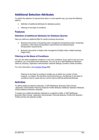 (C) SAP AG 542
Additional Selection Attributes
To restrict the selection of requirements data in a more specific way, you have the following
options:
 Definition of additional attributes for database queries
 Filtering on the basis of conditions
Features
Definition of Additional Attributes for Database Queries
Here you define an additional filter for certain business documents:
 Business documents in forwarding order management (forwarding orders, forwarding
quotations, order-based transportation requirements and delivery-based
transportation requirements)
 Business documents in freight order management (freight orders, freight bookings,
freight units)
Filtering on the Basis of Conditions
You can use either predefined conditions or your own conditions. If you want to use your own
conditions, you must define them beforehand. You can do so in SAP NetWeaver Business
Client by choosing Application Administration General Settings Condition Create Condition .
For more information, see Condition [Page 808].
Filtering on the basis of conditions enables you to define any number of links,
however, it is slower. We therefore recommend that you use filtering on the basis of
conditions only for cases that you cannot map by defining additional attributes.
Activities
To define additional selection attributes, in SAP NetWeaver Business Client choose
Application Administration Planning Selection Profile Attributes Additional Selection Attributes
Create Additional Selection Attributes .
To assign your additional selection attributes to a selection profile, in SAP NetWeaver
Business Client choose Application Administration Planning Selection Profile Edit Selection
Profile and then the selection profile.
 