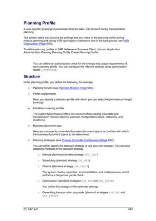 (C) SAP AG 543
Planning Profile
A user-specific grouping of parameters that are taken into account during transportation
planning.
The system takes into account the settings that you make in the planning profile during
manual planning and during VSR optimization (interactive and in the background, see VSR
Optimization [Page 636]).
To define planning profiles in SAP NetWeaver Business Client, choose Application
Administration Planning Planning Profile Create Planning Profile .
You can define an authorization check for the change and usage requirements of
each planning profile. You can configure the relevant settings using authorization
object T_PRFOPPID.
Structure
In the planning profile, you define the following, for example:
 Planning horizon (see Planning Horizon [Page 545])
 Profile assignments
Here, you specify a selection profile with which you can select freight orders or freight
bookings.
 Parallel processing profiles
The system takes these profiles into account when reading input data and
transportation network data (for example, transportation lanes, distances, and
durations).
 Business document type
Here you can specify a standard business document type or a condition with which
the business document type is to be determined.
 Planning strategies (see Process Controller Configuration [Page 822])
You can either specify the standard strategy or use your own strategy. You can add
additional methods to the standard strategy.
o Manual planning (standard strategy VSRI_DEF)
o Scheduling (standard strategy VSS_DEF)
o Checks (standard strategy VSR_CHECK)
The system checks capacities, incompatibilities, and multiresources, and it
performs a dangerous goods check.
o Optimization (standard strategies VSR_DEF and VSR_1STEP)
You define this strategy in the optimizer settings.
o Generating transportation proposals (standard strategies VSR_DEF and
VSR_1STEP)
 