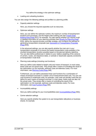 (C) SAP AG 544
You define this strategy in the optimizer settings.
 Loading and unloading durations
You can also assign the following settings and profiles to a planning profile:
 Capacity selection settings
Here, you choose the required capacities such as resources.
 Optimizer settings
Here, you can define the optimizer runtime, the maximum number of transshipment
locations and processes, and the freight order building rule (see Freight Order
Building Rule [Page 551]), for example. You also specify whether you require rough
or detailed information for your planning activities (see Rough-Cut Planning [Page
632]), define the required process controller strategy, and configure the settings for
generating transportation proposals (see Generation of Transportation Proposals
[Page 653]).
In the advanced settings, you can also specify whether the main aim in your
transportation proposals is to ensure the lowest transportation costs possible or the
shortest transportation duration possible based on the planned delivery date/time.
You can also define preferences in relation to your relative weighting of the variance
of carriers, routes, and departure dates, or activate or deactivate capacity constraints
at transportation mode level.
 Planning costs settings (including cost functions)
Here you define costs related to freight units and means of transport. In most cases,
these costs are not actual costs. They simply offer a means of controlling the result of
the optimization run (for example, earliness costs and lateness costs). For more
information, see Planning Costs [Page 546].
Furthermore, you can define piecewise linear cost functions for a combination of
means of transport and load in a certain unit of measurement (load unit). You can use
cost functions to model load costs, for example. Load costs are penalty costs that you
define for each means of transport and load. In most cases, these costs are also not
the actual costs. They simply offer a means of controlling the result of the
optimization run (for example, earliness costs and lateness costs). For more
information, see Cost Function [Page 550].
 Incompatibility settings
Here you define settings for your incompatibilities (see Incompatibilities [Page 564]).
 Carrier selection settings
Here you specify whether the system is to use transportation allocations or business
shares, for example.
 