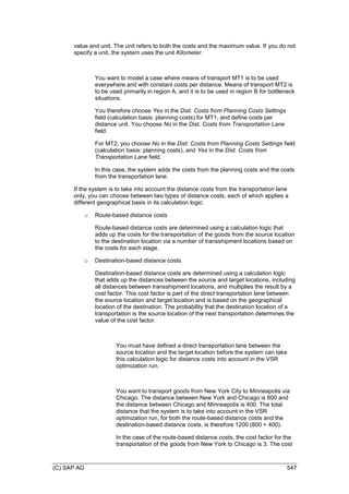 (C) SAP AG 547
value and unit. The unit refers to both the costs and the maximum value. If you do not
specify a unit, the system uses the unit Kilometer.
You want to model a case where means of transport MT1 is to be used
everywhere and with constant costs per distance. Means of transport MT2 is
to be used primarily in region A, and it is to be used in region B for bottleneck
situations.
You therefore choose Yes in the Dist. Costs from Planning Costs Settings
field (calculation basis: planning costs) for MT1, and define costs per
distance unit. You choose No in the Dist. Costs from Transportation Lane
field.
For MT2, you choose No in the Dist. Costs from Planning Costs Settings field
(calculation basis: planning costs), and Yes in the Dist. Costs from
Transportation Lane field.
In this case, the system adds the costs from the planning costs and the costs
from the transportation lane.
If the system is to take into account the distance costs from the transportation lane
only, you can choose between two types of distance costs, each of which applies a
different geographical basis in its calculation logic:
o Route-based distance costs
Route-based distance costs are determined using a calculation logic that
adds up the costs for the transportation of the goods from the source location
to the destination location via a number of transshipment locations based on
the costs for each stage.
o Destination-based distance costs
Destination-based distance costs are determined using a calculation logic
that adds up the distances between the source and target locations, including
all distances between transshipment locations, and multiplies the result by a
cost factor. This cost factor is part of the direct transportation lane between
the source location and target location and is based on the geographical
location of the destination. The probability that the destination location of a
transportation is the source location of the next transportation determines the
value of the cost factor.
You must have defined a direct transportation lane between the
source location and the target location before the system can take
this calculation logic for distance costs into account in the VSR
optimization run.
You want to transport goods from New York City to Minneapolis via
Chicago. The distance between New York and Chicago is 800 and
the distance between Chicago and Minneapolis is 400. The total
distance that the system is to take into account in the VSR
optimization run, for both the route-based distance costs and the
destination-based distance costs, is therefore 1200 (800 + 400).
In the case of the route-based distance costs, the cost factor for the
transportation of the goods from New York to Chicago is 3. The cost
 