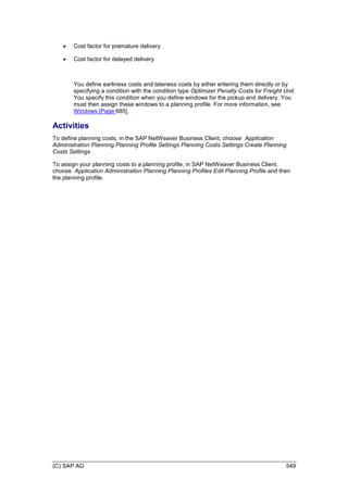 (C) SAP AG 549
 Cost factor for premature delivery
 Cost factor for delayed delivery
You define earliness costs and lateness costs by either entering them directly or by
specifying a condition with the condition type Optimizer Penalty Costs for Freight Unit.
You specify this condition when you define windows for the pickup and delivery. You
must then assign these windows to a planning profile. For more information, see
Windows [Page 685].
Activities
To define planning costs, in the SAP NetWeaver Business Client, choose Application
Administration Planning Planning Profile Settings Planning Costs Settings Create Planning
Costs Settings .
To assign your planning costs to a planning profile, in SAP NetWeaver Business Client,
choose Application Administration Planning Planning Profiles Edit Planning Profile and then
the planning profile.
 