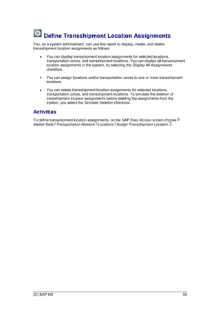 (C) SAP AG 55
Define Transshipment Location Assignments
You, as a system administrator, can use this report to display, create, and delete
transshipment location assignments as follows:
 You can display transshipment location assignments for selected locations,
transportation zones, and transshipment locations. You can display all transshipment
location assignments in the system, by selecting the Display All Assignments
checkbox.
 You can assign locations and/or transportation zones to one or more transshipment
locations.
 You can delete transshipment location assignments for selected locations,
transportation zones, and transshipment locations. To simulate the deletion of
transshipment location assignments before deleting the assignments from the
system, you select the Simulate Deletion checkbox.
Activities
To define transshipment location assignments, on the SAP Easy Access screen choose
Master Data Transportation Network Locations Assign Transshipment Location .
 