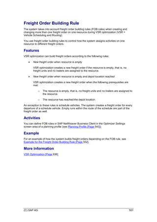 (C) SAP AG 551
Freight Order Building Rule
The system takes into account freight order building rules (FOB rules) when creating and
changing more than one freight order on one resource during VSR optimization (VSR =
Vehicle Scheduling and Routing).
You use freight order building rules to control how the system assigns activities on one
resource to different freight orders.
Features
VSR optimization can build freight orders according to the following rules:
 New freight order when resource is empty
VSR optimization creates a new freight order if the resource is empty, that is, no
freight units and no trailers are assigned to the resource.
 New freight order when resource is empty and depot location reached
VSR optimization creates a new freight order when the following prerequisites are
met:
o The resource is empty, that is, no freight units and no trailers are assigned to
the resource.
o The resource has reached the depot location.
An exception to these rules is schedule vehicles. The system creates a freight order for every
departure of a schedule vehicle. Empty runs within the route of the schedule are part of the
freight order as well.
Activities
You can define FOB rules in SAP NetWeaver Business Client in the Optimizer Settings
screen area of a planning profile (see Planning Profile [Page 543]).
Example
For an example of how the system builds freight orders depending on the FOB rule, see
Example for the Freight Order Building Rule [Page 552].
More Information
VSR Optimization [Page 636]
 
