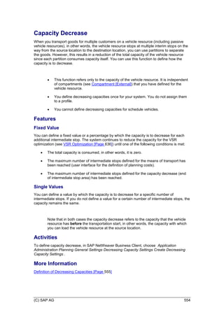 (C) SAP AG 554
Capacity Decrease
When you transport goods for multiple customers on a vehicle resource (including passive
vehicle resources), in other words, the vehicle resource stops at multiple interim stops on the
way from the source location to the destination location, you can use partitions to separate
the goods. However, this results in a reduction of the total capacity of the vehicle resource
since each partition consumes capacity itself. You can use this function to define how the
capacity is to decrease.
 This function refers only to the capacity of the vehicle resource. It is independent
of compartments (see Compartment [External]) that you have defined for the
vehicle resource.
 You define decreasing capacities once for your system. You do not assign them
to a profile.
 You cannot define decreasing capacities for schedule vehicles.
Features
Fixed Value
You can define a fixed value or a percentage by which the capacity is to decrease for each
additional intermediate stop. The system continues to reduce the capacity for the VSR
optimization (see VSR Optimization [Page 636]) until one of the following conditions is met:
 The total capacity is consumed, in other words, it is zero.
 The maximum number of intermediate stops defined for the means of transport has
been reached (user interface for the definition of planning costs).
 The maximum number of intermediate stops defined for the capacity decrease (end
of intermediate stop area) has been reached.
Single Values
You can define a value by which the capacity is to decrease for a specific number of
intermediate stops. If you do not define a value for a certain number of intermediate stops, the
capacity remains the same.
Note that in both cases the capacity decrease refers to the capacity that the vehicle
resource has before the transportation start, in other words, the capacity with which
you can load the vehicle resource at the source location.
Activities
To define capacity decrease, in SAP NetWeaver Business Client, choose Application
Administration Planning General Settings Decreasing Capacity Settings Create Decreasing
Capacity Settings .
More Information
Definition of Decreasing Capacities [Page 555]
 