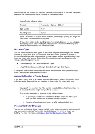 (C) SAP AG 559
In addition to the split quantity, you can also specify a rounding value. In this case, the system
calculates the freight unit quantity as a multiple of the rounding value.
You define the following values:
Product 1 computer = 1 piece = 0.06 m
3
Split quantity 1 m
3
Rounding value 1 piece
Since 1 m
3
divided by 0.06 m
3
makes 16.67 m
3
, with this split quantity, the freight unit
can contain a maximum of 16 computers.
If you enter 3 pieces as the rounding value, for example, because you can only pack
three computers in a box, the freight unit can contain a maximum of 15 computers,
since 15 is a multiple of 3 and is less than 16.67.
Document Type
You can control which document type is to result from the generation of freight units (freight
unit type or freight order type). You can either enter a document type directly or enter a
condition for determining the document type in the enhanced settings. You define freight unit
types and freight order types in Customizing. For more information, see Customizing for
Transportation Management under:
 Planning Freight Unit Define Freight Unit Types
 Freight Order Management Freight Order Define Freight Order Types
If the system determines a freight order type as the document type when generating freight
units, it automatically generates freight orders.
Automatic Creation of Freight Orders
If you want a freight order to be created automatically instead of a freight unit, enter a freight
order type as the document type or a condition for determining this freight order type.
You specify in a condition that if the quantity exceeds 20 tons, freight order type 1 is
to be used, otherwise freight unit type 1 is to be used.
This function is suitable, for example, for the following cases:
 In general you want to send small orders that are below one of the upper
limits you have defined with an express delivery company.
 You always have to transport orders as a full load due to their size.
Process Controller Strategies
You can use strategies to define the way in which freight units are created in accordance with
your own requirements. SAP delivers the standard strategy FUB_AUTO for freight unit
building. For more information, see Process Controller Configuration [Page 822].
 