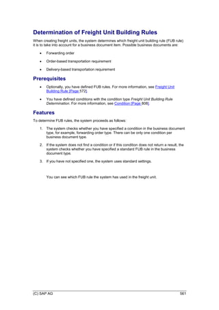 (C) SAP AG 561
Determination of Freight Unit Building Rules
When creating freight units, the system determines which freight unit building rule (FUB rule)
it is to take into account for a business document item. Possible business documents are:
 Forwarding order
 Order-based transportation requirement
 Delivery-based transportation requirement
Prerequisites
 Optionally, you have defined FUB rules. For more information, see Freight Unit
Building Rule [Page 572].
 You have defined conditions with the condition type Freight Unit Building Rule
Determination. For more information, see Condition [Page 808].
Features
To determine FUB rules, the system proceeds as follows:
1. The system checks whether you have specified a condition in the business document
type, for example, forwarding order type. There can be only one condition per
business document type.
2. If the system does not find a condition or if this condition does not return a result, the
system checks whether you have specified a standard FUB rule in the business
document type.
3. If you have not specified one, the system uses standard settings.
You can see which FUB rule the system has used in the freight unit.
 