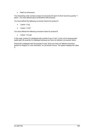(C) SAP AG 563
 Pallet (no dimension)
Your forwarding order contains product A and product B each of which have the quantity "1
piece". You have defined piece as BUoM for both products.
You have defined the following conversion factors for product A:
 1 piece = 2 kg
 1 piece = 3 dm³
You have defined the following conversion factor for product B:
 1 piece = 0.5 pal
In this case, product A is displayed with quantity 2 kg or 3 dm³. In the unit of measurement
pallet (pal), the quantity 0 is displayed because you have not defined a conversion factor.
Product B is displayed with the quantity 0.5 pal. Since you have not defined conversion
factors for kilogram or cubic decimeter, no conversion occurs. The system displays the value
0.
 