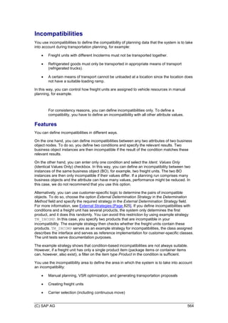 (C) SAP AG 564
Incompatibilities
You use incompatibilities to define the compatibility of planning data that the system is to take
into account during transportation planning, for example:
 Freight units with different Incoterms must not be transported together.
 Refrigerated goods must only be transported in appropriate means of transport
(refrigerated trucks).
 A certain means of transport cannot be unloaded at a location since the location does
not have a suitable loading ramp.
In this way, you can control how freight units are assigned to vehicle resources in manual
planning, for example.
For consistency reasons, you can define incompatibilities only. To define a
compatibility, you have to define an incompatibility with all other attribute values.
Features
You can define incompatibilities in different ways.
On the one hand, you can define incompatibilities between any two attributes of two business
object nodes. To do so, you define two conditions and specify the relevant results. Two
business object instances are then incompatible if the result of the condition matches these
relevant results.
On the other hand, you can enter only one condition and select the Ident. Values Only
(Identical Values Only) checkbox. In this way, you can define an incompatibility between two
instances of the same business object (BO), for example, two freight units. The two BO
instances are then only incompatible if their values differ. If a planning run comprises many
business objects and the attribute can have many values, performance might be reduced. In
this case, we do not recommend that you use this option.
Alternatively, you can use customer-specific logic to determine the pairs of incompatible
objects. To do so, choose the option External Determination Strategy in the Determination
Method field and specify the required strategy in the External Determination Strategy field.
For more information, see External Strategies [Page 825]. If you define incompatibilities with
conditions and a freight unit has several products, the system only determines the first
product, and it does this randomly. You can avoid this restriction by using example strategy
TM_INCOMP. In this case, you specify two products that are incompatible in your
incompatibility. The example strategy then checks whether the freight units contain these
products. TM_INCOMP serves as an example strategy for incompatibilities, the class assigned
describes the interface and serves as reference implementation for customer-specific classes.
The unit tests serve documentation purposes.
The example strategy shows that condition-based incompatibilities are not always suitable.
However, if a freight unit has only a single product item (package items or container items
can, however, also exist), a filter on the item type Product in the condition is sufficient.
You use the incompatibility area to define the area in which the system is to take into account
an incompatibility:
 Manual planning, VSR optimization, and generating transportation proposals
 Creating freight units
 Carrier selection (including continuous move)
 