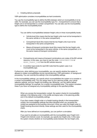 (C) SAP AG 565
 Creating delivery proposals
VSR optimization considers incompatibilities as hard constraints.
You use the incompatibility type to define the BOs between which an incompatibility is to be
valid. For example, you can use the incompatibility type FU – Compartment to ensure that a
freight unit is not transported in a certain compartment. You can also use the incompatibility
type to define the incompatibility level.
You can define incompatibilities between freight units on three incompatibility levels:
 Vehicle level (this means that the two freight units must not be transported in
the same vehicle or in the same compartment)
 Compartment level (this means that the two freight units must not be
transported in the same compartment)
 Means-of-transport combination level (this means that the two freight units
must not be transported in the same vehicle, in the same compartment, or in
the same means-of-transport combination)
 Compartments and means-of-transport combinations are nodes of the BO vehicle
resource. In this case, you have to use the node COMPARTMENTITEM or
MEANS_TRANSP_COMB from the BO vehicle resource.
 A condition type exists for each BO node that the system uses in an
incompatibility type.
Furthermore, when defining your incompatibility, you can specify whether the system is
allowed to violate incompatibilities during manual planning, VSR optimization, or background
processing. You can override this setting in the incompatibility settings.
In the incompatibility settings, you specify which incompatibilities the system is to consider in
a certain incompatibility area. You can assign them to your planning profile, your carrier
selection settings, and your freight unit building rule. Moreover, you can define default
incompatibility settings, for example, for a certain incompatibility area. This system considers
these if you have not assigned any incompatibility settings to the specified profiles.
When you access the transportation cockpit, the system checks for incompatibility
settings in the following order: in the profile and layout sets, in the planning profile,
and in the default incompatibility settings.
If you then create a freight order or a freight booking directly in the transportation
cockpit, the incompatibility settings that were identified when you accessed the
cockpit are assigned to the business document. When you open the freight order or
freight booking document directly, these settings are then used for the incompatibility
check.
After you have defined an incompatibility, you can perform a simulation.
If you want to simulate an incompatibility with the incompatibility type Freight Unit –
Freight Unit (Vehicle Level), for example, you specify two freight units. In this case,
the system checks whether an incompatibility exists between the two freight units.
 