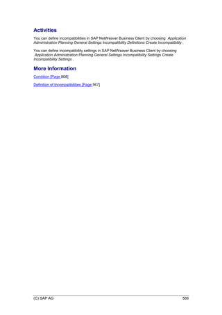 (C) SAP AG 566
Activities
You can define incompatibilities in SAP NetWeaver Business Client by choosing Application
Administration Planning General Settings Incompatibility Definitions Create Incompatibility .
You can define incompatibility settings in SAP NetWeaver Business Client by choosing
Application Administration Planning General Settings Incompatibility Settings Create
Incompatibility Settings .
More Information
Condition [Page 808]
Definition of Incompatibilities [Page 567]
 