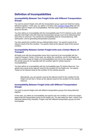 (C) SAP AG 567
Definition of Incompatibilities
Incompatibility Between Two Freight Units with Different Transportation
Groups
You want to prevent freight units with the transportation group Liquid and Solid from being
delivered together. In this case, you define a condition (see Condition [Page 808]) with the
condition type for freight unit incompatibilities. Here the output value is the transportation
group for the item.
You then define an incompatibility with the incompatibility type FU-FU (Vehicle Level), which
specifies that freight units with these two transportation groups must not be delivered at the
same time on one truck. You choose the incompatibility area for manual planning, VSR
optimization, and for generating transportation proposals.
You then specify the condition that you defined before twice. You specify Liquid as the
relevant result of the first condition. You specify Solid as the relevant result of the second
condition.
Incompatibility Between Certain Freight Units and a Certain Means of
Transport
All freight units with the transportation group Non-Liquid are to be incompatible with the
means of transport Tanker. In this case, you define two conditions: one for the freight unit
(with the condition type for freight unit incompatibilities) and one for the capacity, in this case,
the vehicle resource, for example (with the condition type for vehicle resource
incompatibilities).
You then define an incompatibility with the incompatibility type FU-Vehicle Resource. You
specify Non-Liquid as the relevant result for the condition for the freight unit. You specify
Tanker as the relevant result for the condition for the vehicle resource.
Alternatively, you can specify Liquid as the relevant result for the condition for the
freight unit and Not a Tanker as the relevant result for the condition for the vehicle
resource.
Incompatibility Between Freight Units with Different Transportation
Groups
You want to prevent freight units with different transportation groups from being delivered
together.
In this case, you define an incompatibility and specify only one condition in which the system
determines the transportation group for the freight unit. You also select the Ident. Values Only
(Identical Values Only) checkbox. Freight units with different transportation groups are then
incompatible.
 