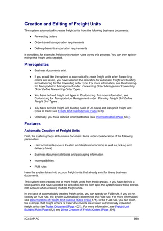 (C) SAP AG 568
Creation and Editing of Freight Units
The system automatically creates freight units from the following business documents:
 Forwarding orders
 Order-based transportation requirements
 Delivery-based transportation requirements
It considers, for example, freight unit creation rules during this process. You can then split or
merge the freight units created.
Prerequisites
 Business documents exist.
 If you would like the system to automatically create freight units when forwarding
orders are saved, you have selected the checkbox for automatic freight unit building
in Customizing for the forwarding order type. For more information, see Customizing
for Transportation Management under Forwarding Order Management Forwarding
Order Define Forwarding Order Types .
 You have defined freight unit types in Customizing. For more information, see
Customizing for Transportation Management under Planning Freight Unit Define
Freight Unit Types .
 You have defined freight unit building rules (FUB rules) and assigned freight unit
types to them (see Freight Unit Building Rule [Page 572]).
 Optionally, you have defined incompatibilities (see Incompatibilities [Page 564]).
Features
Automatic Creation of Freight Units
First, the system groups all business document items under consideration of the following
parameters:
 Hard constraints (source location and destination location as well as pick-up and
delivery dates)
 Business document attributes and packaging information
 Incompatibilities
 FUB rules
Here the system takes into account freight units that already exist for these business
documents.
The system then creates one or more freight units from these groups. If you have defined a
split quantity and have selected the checkbox for the item split, the system takes these entries
into account when creating multiple freight units.
In the case of automatically creating freight units, you can specify an FUB rule. If you do not
specify an FUB rule, the system automatically determines the FUB rule. For more information,
see Determination of Freight Unit Building Rules [Page 571]. In the FUB rule, you can enter,
for example, that freight orders or trailer documents are created automatically instead of
freight units (see Trailer Document [Page 402]). For more information, see Freight Unit
Building Rule [Page 572] and Direct Creation of Freight Orders [Page 394].
 