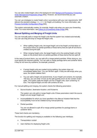 (C) SAP AG 569
You can also create freight units in the background (see Background Processing: Forwarding
Order Management Preparation [Page 830]). However, we recommend that you use
automatic creation.
You can use strategies to create freight units in accordance with your own requirements. SAP
delivers the standard strategy FUB_AUTO for freight unit building. For more information, see
Process Controller Configuration [Page 822].
The system automatically creates, for example, freight units when you save your forwarding
order. For more information, see Editing of a Forwarding Order [Page 258].
Manual Splitting and Merging of Freight Units
You can manually split or merge the freight units that the system has created automatically.
You can use drag and drop to merge the freight units.
 When splitting freight units, the target freight unit is the freight unit that takes on
the product items (or partial quantities of these items) that are split off and that is
created during the split.
 When merging freight units, the target freight unit is the existing freight unit that
takes on the product items (or partial quantities of these items) that are split off.
In the case of product items, you can split off or merge partial quantities. When doing so, you
must specify the required quantity. You can split or merge package items and container items
if they do not have any subitems, for example, products.
 If empty freight units are created during splitting, the system does not
immediately delete them. You can fill them again. If they are still empty when you
save, the system deletes them.
 You can split a freight unit several times. If your freight unit contains, for example,
100 tons, you can enter 10 tons as the split quantity and 5 as the number of item
splits. The system splits the freight unit into 5 freight units, each containing 10
tons. The original freight unit then still contains 50 tons.
For manual splitting and merging, the system checks the following parameters:
 Source location, destination location, and Incoterms
The system can only split or merge freight units if these parameters match the source
freight unit and target freight unit.
 Incompatibilities for which you have specified in the Manual Violation field that the
incompatibility must not be violated during manual planning
 Partial quantities
You are not allowed to split off or merge partial quantities for package items or
container items.
These hard checks are mandatory.
The function for splitting and merging is available on the following user interfaces:
 Transportation cockpit
 User interface for displaying freight units
 
