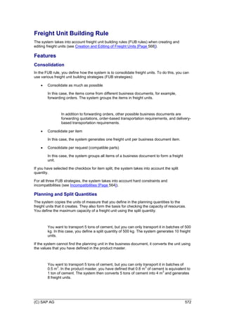 (C) SAP AG 572
Freight Unit Building Rule
The system takes into account freight unit building rules (FUB rules) when creating and
editing freight units (see Creation and Editing of Freight Units [Page 568]).
Features
Consolidation
In the FUB rule, you define how the system is to consolidate freight units. To do this, you can
use various freight unit building strategies (FUB strategies):
 Consolidate as much as possible
In this case, the items come from different business documents, for example,
forwarding orders. The system groups the items in freight units.
In addition to forwarding orders, other possible business documents are
forwarding quotations, order-based transportation requirements, and delivery-
based transportation requirements.
 Consolidate per item
In this case, the system generates one freight unit per business document item.
 Consolidate per request (compatible parts)
In this case, the system groups all items of a business document to form a freight
unit.
If you have selected the checkbox for item split, the system takes into account the split
quantity.
For all three FUB strategies, the system takes into account hard constraints and
incompatibilities (see Incompatibilities [Page 564]).
Planning and Split Quantities
The system copies the units of measure that you define in the planning quantities to the
freight units that it creates. They also form the basis for checking the capacity of resources.
You define the maximum capacity of a freight unit using the split quantity.
You want to transport 5 tons of cement, but you can only transport it in batches of 500
kg. In this case, you define a split quantity of 500 kg. The system generates 10 freight
units.
If the system cannot find the planning unit in the business document, it converts the unit using
the values that you have defined in the product master.
You want to transport 5 tons of cement, but you can only transport it in batches of
0.5 m
3
. In the product master, you have defined that 0.8 m
3
of cement is equivalent to
1 ton of cement. The system then converts 5 tons of cement into 4 m
3
and generates
8 freight units.
 