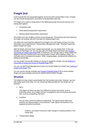 (C) SAP AG 575
Freight Unit
A set of goods that are transported together across the entire transportation chain. A freight
unit can include transportation constraints for transportation planning.
The freight unit is used to merge items in the following business documents that are to be
transported together:
 Forwarding order
 Order-based transportation requirement
 Delivery-based transportation requirement
The freight unit is the smallest unit that can be transported. The business document data and
the freight unit building rules form the basis for building freight units.
You define the most important settings for the freight unit in the freight unit type. For more
information, see Customizing for Transportation Management under Planning Freight Unit
Define Freight Unit Types .
After the freight units have been created automatically, you can display them on the user
interface for the freight unit. You can also split and merge freight units there (see Creation
and Editing of Freight Units [Page 568]). Furthermore, you can also split or merge freight unit
stages on this user interface and in the transportation cockpit. When splitting a stage, you
manually insert a transshipment location. When merging stages, transshipment locations are
deleted automatically.
You can create a house bill of lading or a house air waybill for a freight unit (see Building of
House Bills of Lading and House Air Waybills [Page 493]).
You can use SAP Event Management to track and monitor freight unit events (see Tracking of
Freight Units [Page 745]).
You can use the change controller (see Change Controller [Page 814]) to check whether
freight units were changed and how the system reacts to these changes.
Structure
The freight unit data is taken automatically from the business document. However, you can
still change some of the data. You can access the following data from the freight unit, for
example:
 Items
The freight unit items can stem from different business documents, such as
forwarding orders, but a freight unit item is assigned to only one business document
item, such as a forwarding order item.
 Locations
You can enter one-time locations at stage level. The system stores these new
locations and adjusts stages in the document. It also adjusts the locations in the
assigned execution documents.
However, you should continue to make changes to existing locations in the
master data.
 Transportation stages
 