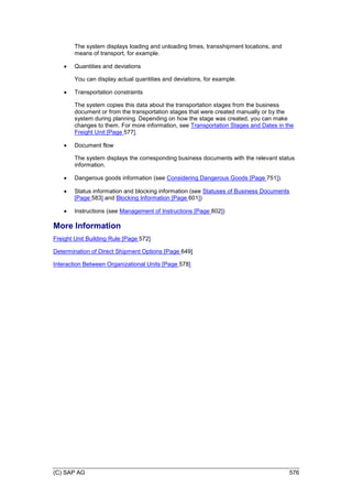 (C) SAP AG 576
The system displays loading and unloading times, transshipment locations, and
means of transport, for example.
 Quantities and deviations
You can display actual quantities and deviations, for example.
 Transportation constraints
The system copies this data about the transportation stages from the business
document or from the transportation stages that were created manually or by the
system during planning. Depending on how the stage was created, you can make
changes to them. For more information, see Transportation Stages and Dates in the
Freight Unit [Page 577].
 Document flow
The system displays the corresponding business documents with the relevant status
information.
 Dangerous goods information (see Considering Dangerous Goods [Page 751]).
 Status information and blocking information (see Statuses of Business Documents
[Page 583] and Blocking Information [Page 601])
 Instructions (see Management of Instructions [Page 802])
More Information
Freight Unit Building Rule [Page 572]
Determination of Direct Shipment Options [Page 649]
Interaction Between Organizational Units [Page 578]
 